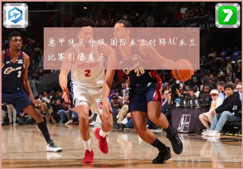 意甲焦点升级 国际米兰对阵AC米兰比赛引爆看点