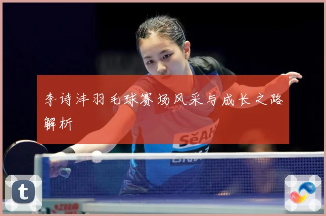 李诗沣羽毛球赛场风采与成长之路解析
