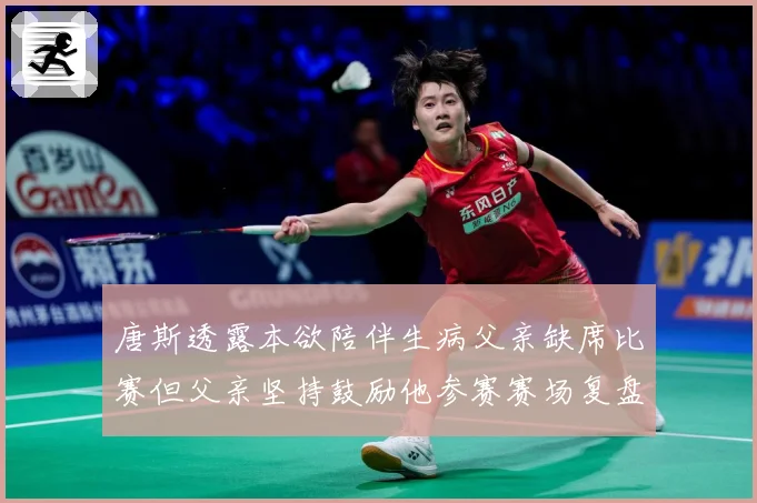 唐斯透露本欲陪伴生病父亲缺席比赛但父亲坚持鼓励他参赛赛场复盘
