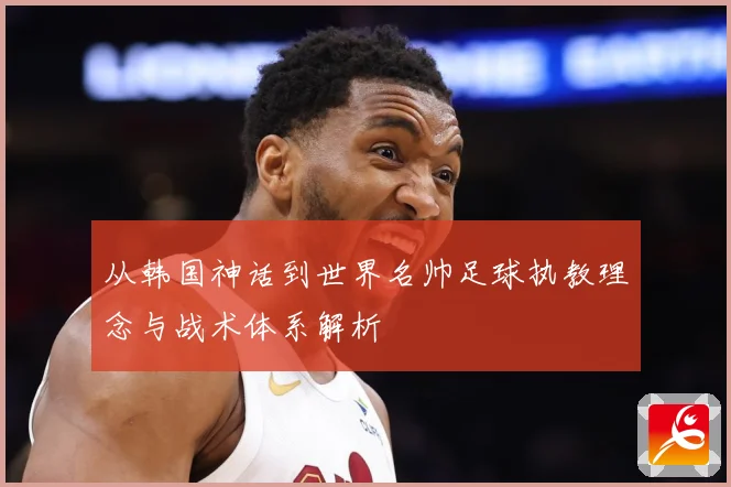 从韩国神话到世界名帅足球执教理念与战术体系解析