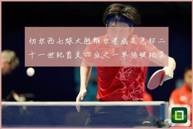 切尔西七球大胜维尔港成足总杯二十一世纪首支四分之一单场破纪录数据研判