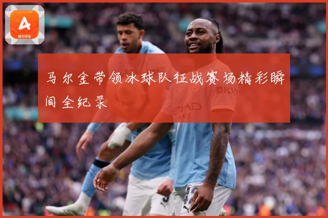马尔金带领冰球队征战赛场精彩瞬间全纪录