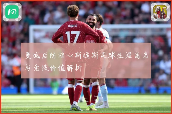 曼城后防核心斯通斯足球生涯高光与竞技价值解析