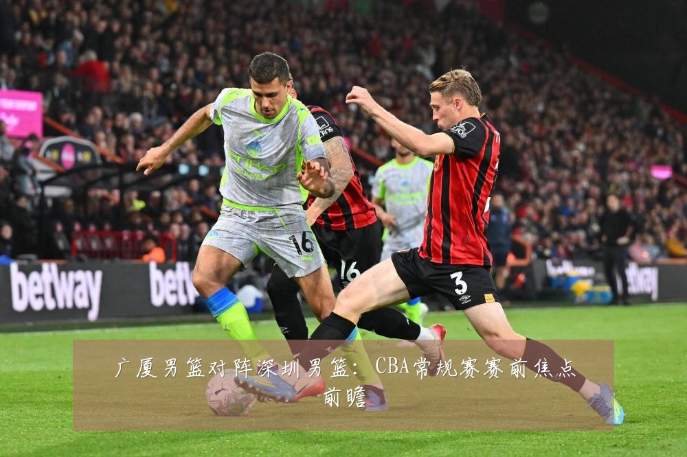 广厦男篮对阵深圳男篮:CBA常规赛赛前焦点前瞻