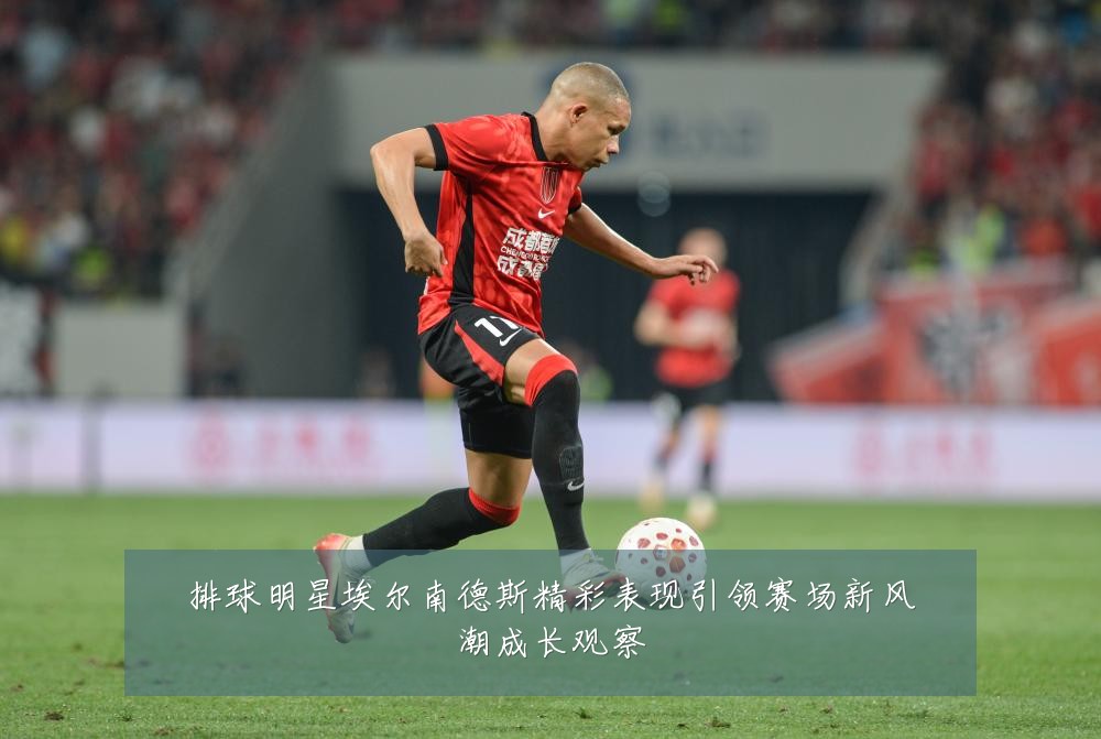 排球明星埃尔南德斯精彩表现引领赛场新风潮成长观察